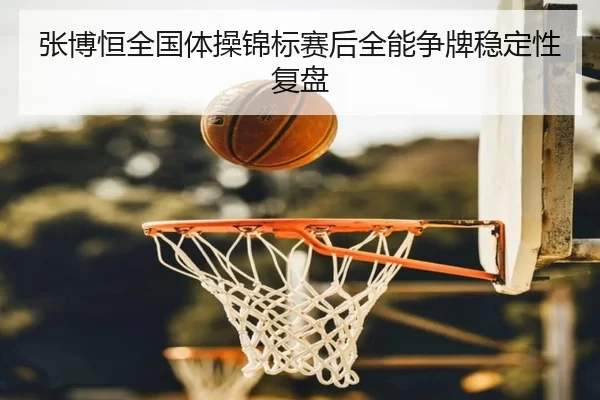 张博恒全国体操锦标赛后全能争牌稳定性复盘