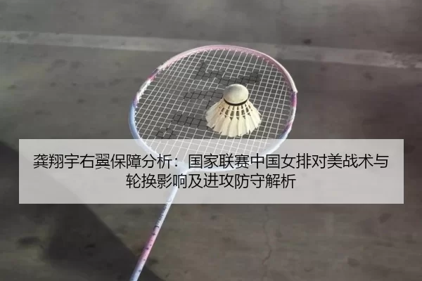 龚翔宇右翼保障分析：国家联赛中国女排对美战术与轮换影响及进攻防守解析